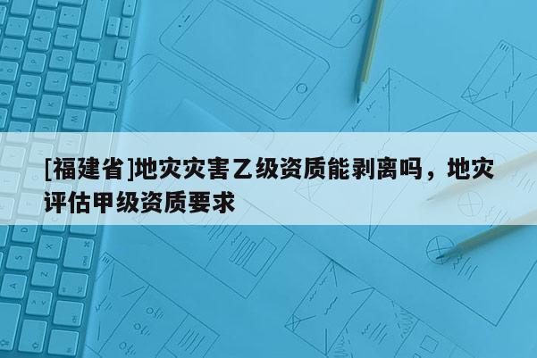 [福建省]地災(zāi)災(zāi)害乙級(jí)資質(zhì)能剝離嗎，地災(zāi)評(píng)估甲級(jí)資質(zhì)要求