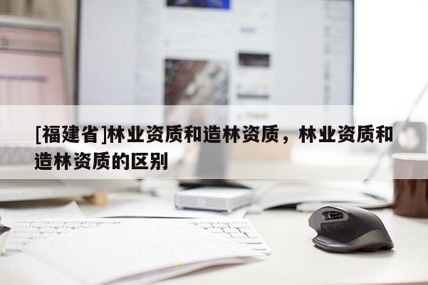 [福建省]林業(yè)資質和造林資質，林業(yè)資質和造林資質的區(qū)別