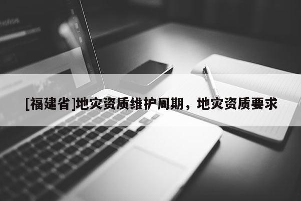 [福建省]地災(zāi)資質(zhì)維護(hù)周期，地災(zāi)資質(zhì)要求