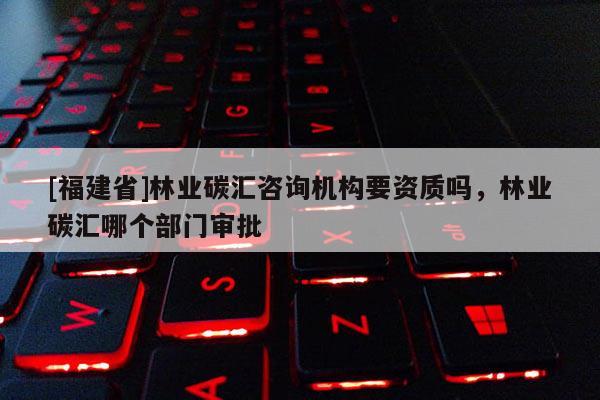 [福建省]林業(yè)碳匯咨詢機(jī)構(gòu)要資質(zhì)嗎，林業(yè)碳匯哪個(gè)部門審批