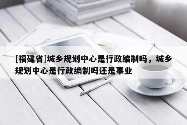 [福建省]城鄉(xiāng)規(guī)劃中心是行政編制嗎，城鄉(xiāng)規(guī)劃中心是行政編制嗎還是事業(yè)