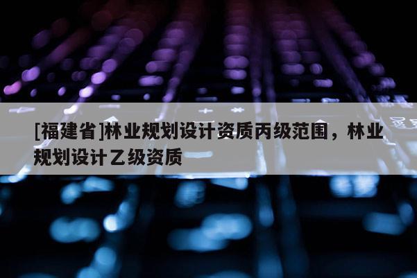 [福建省]林業(yè)規(guī)劃設(shè)計(jì)資質(zhì)丙級(jí)范圍，林業(yè)規(guī)劃設(shè)計(jì)乙級(jí)資質(zhì)