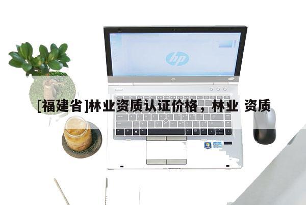 [福建省]林業(yè)資質(zhì)認(rèn)證價格，林業(yè) 資質(zhì)