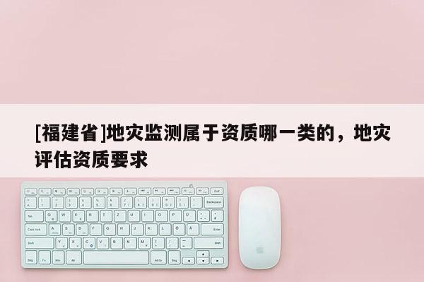 [福建省]地災(zāi)監(jiān)測屬于資質(zhì)哪一類的，地災(zāi)評(píng)估資質(zhì)要求