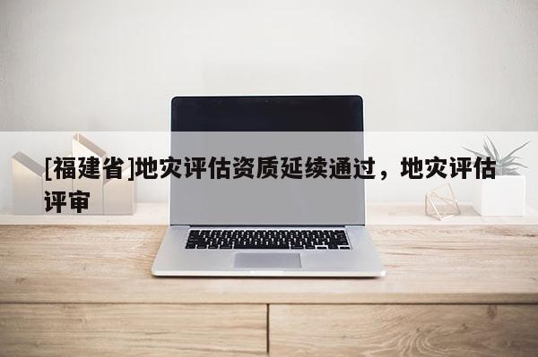 [福建省]地災(zāi)評估資質(zhì)延續(xù)通過，地災(zāi)評估評審