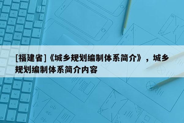 [福建省]《城鄉(xiāng)規(guī)劃編制體系簡介》，城鄉(xiāng)規(guī)劃編制體系簡介內(nèi)容