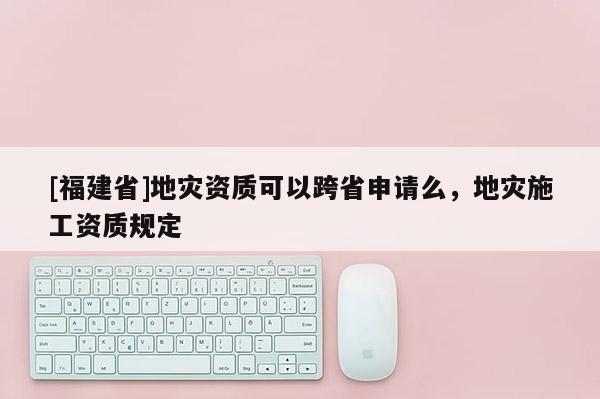 [福建省]地災資質(zhì)可以跨省申請么，地災施工資質(zhì)規(guī)定