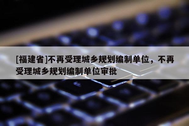 [福建省]不再受理城鄉(xiāng)規(guī)劃編制單位，不再受理城鄉(xiāng)規(guī)劃編制單位審批