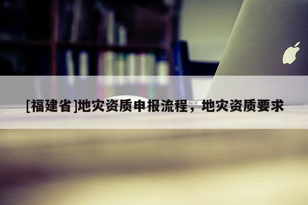 [福建省]地災(zāi)資質(zhì)申報(bào)流程，地災(zāi)資質(zhì)要求