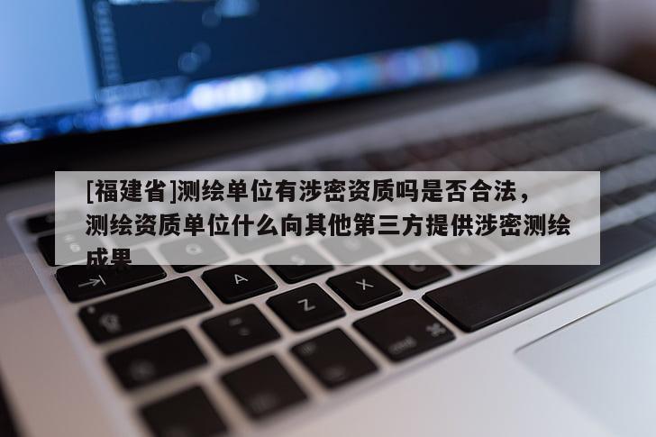 [福建省]測(cè)繪單位有涉密資質(zhì)嗎是否合法，測(cè)繪資質(zhì)單位什么向其他第三方提供涉密測(cè)繪成果