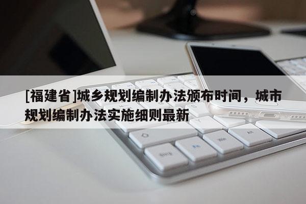 [福建省]城鄉(xiāng)規(guī)劃編制辦法頒布時(shí)間，城市規(guī)劃編制辦法實(shí)施細(xì)則最新