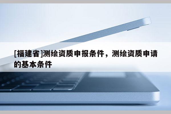 [福建省]測(cè)繪資質(zhì)申報(bào)條件，測(cè)繪資質(zhì)申請(qǐng)的基本條件