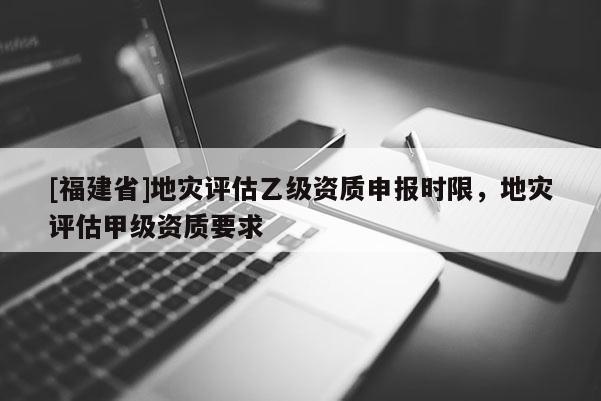 [福建省]地災(zāi)評估乙級資質(zhì)申報時限，地災(zāi)評估甲級資質(zhì)要求