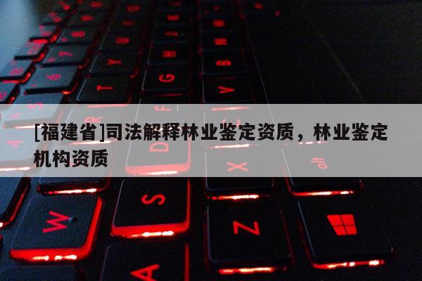 [福建省]司法解釋林業(yè)鑒定資質(zhì)，林業(yè)鑒定機(jī)構(gòu)資質(zhì)