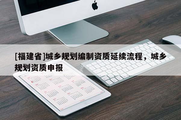 [福建省]城鄉(xiāng)規(guī)劃編制資質(zhì)延續(xù)流程，城鄉(xiāng)規(guī)劃資質(zhì)申報