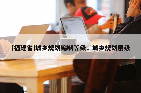 [福建省]城鄉(xiāng)規(guī)劃編制等級，城鄉(xiāng)規(guī)劃層級
