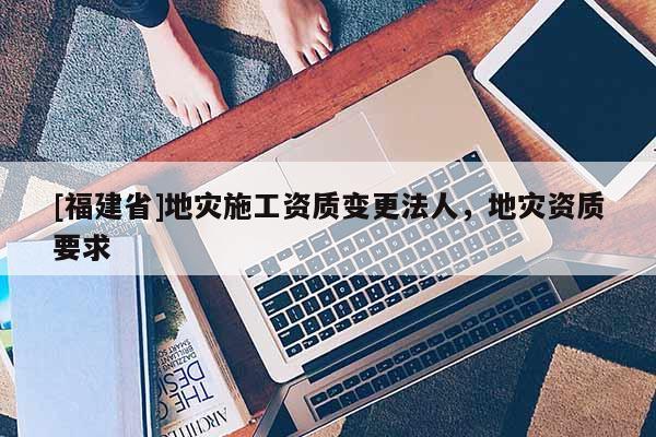 [福建省]地災施工資質(zhì)變更法人，地災資質(zhì)要求