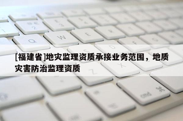 [福建省]地災監(jiān)理資質承接業(yè)務范圍，地質災害防治監(jiān)理資質