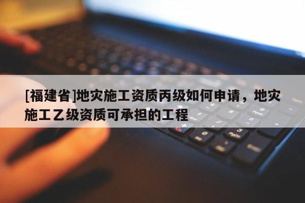 [福建省]地災(zāi)施工資質(zhì)丙級如何申請，地災(zāi)施工乙級資質(zhì)可承擔(dān)的工程