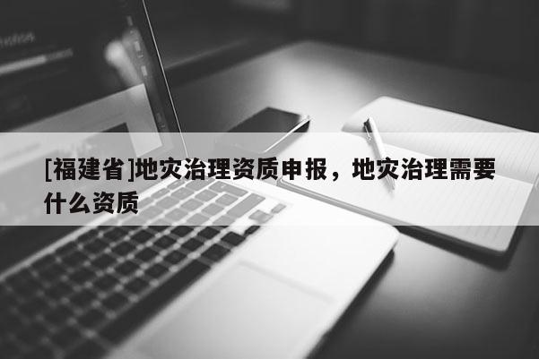 [福建省]地災(zāi)治理資質(zhì)申報(bào)，地災(zāi)治理需要什么資質(zhì)