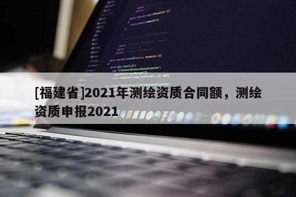 [福建省]2021年測(cè)繪資質(zhì)合同額，測(cè)繪資質(zhì)申報(bào)2021