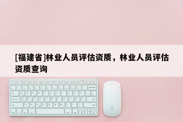 [福建省]林業(yè)人員評估資質，林業(yè)人員評估資質查詢