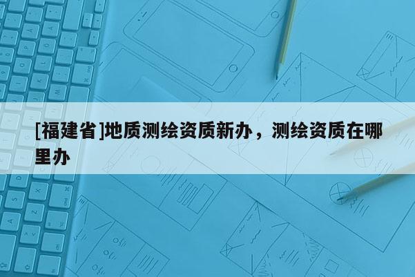 [福建省]地質(zhì)測(cè)繪資質(zhì)新辦，測(cè)繪資質(zhì)在哪里辦