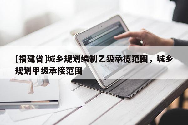 [福建省]城鄉(xiāng)規(guī)劃編制乙級承攬范圍，城鄉(xiāng)規(guī)劃甲級承接范圍