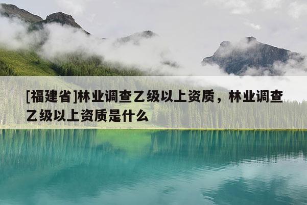 [福建省]林業(yè)調(diào)查乙級以上資質(zhì)，林業(yè)調(diào)查乙級以上資質(zhì)是什么