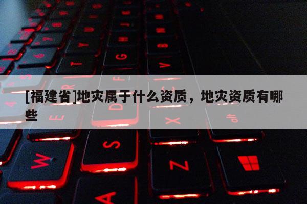 [福建省]地災(zāi)屬于什么資質(zhì)，地災(zāi)資質(zhì)有哪些