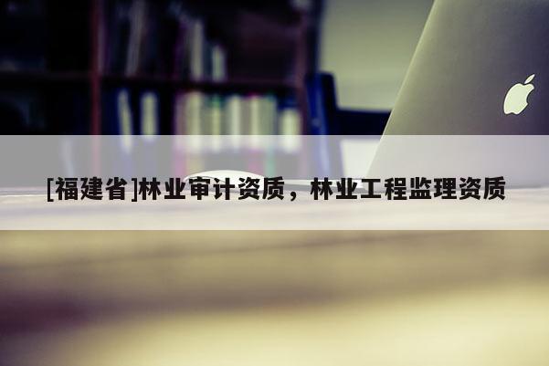 [福建省]林業(yè)審計(jì)資質(zhì)，林業(yè)工程監(jiān)理資質(zhì)