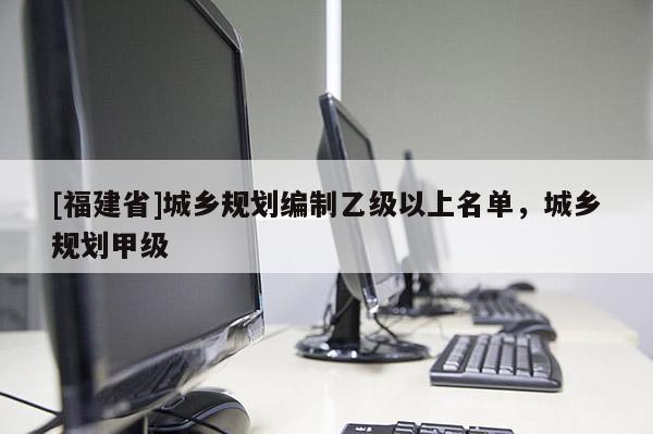 [福建省]城鄉(xiāng)規(guī)劃編制乙級以上名單，城鄉(xiāng)規(guī)劃甲級