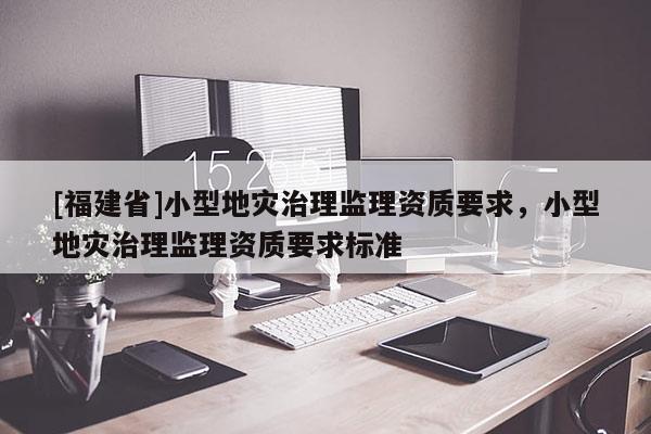 [福建省]小型地災(zāi)治理監(jiān)理資質(zhì)要求，小型地災(zāi)治理監(jiān)理資質(zhì)要求標(biāo)準(zhǔn)