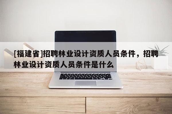 [福建省]招聘林業(yè)設計資質人員條件，招聘林業(yè)設計資質人員條件是什么