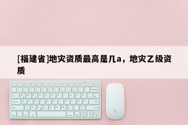 [福建省]地災(zāi)資質(zhì)最高是幾a，地災(zāi)乙級資質(zhì)