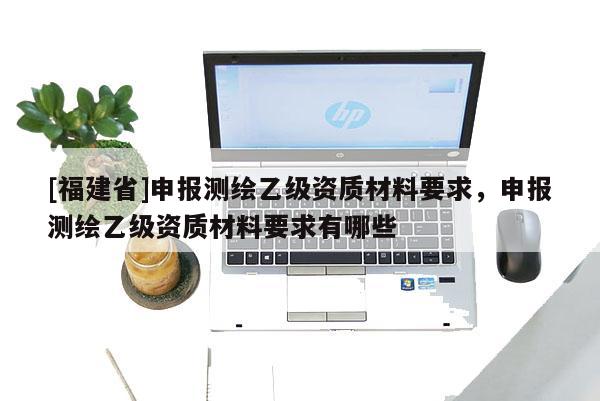 [福建省]申報(bào)測繪乙級資質(zhì)材料要求，申報(bào)測繪乙級資質(zhì)材料要求有哪些