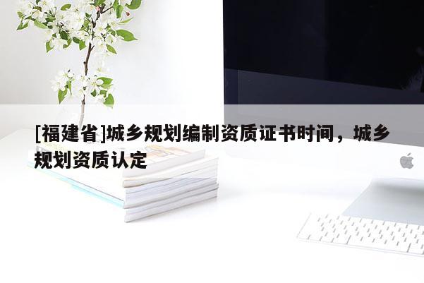 [福建省]城鄉(xiāng)規(guī)劃編制資質(zhì)證書時(shí)間，城鄉(xiāng)規(guī)劃資質(zhì)認(rèn)定