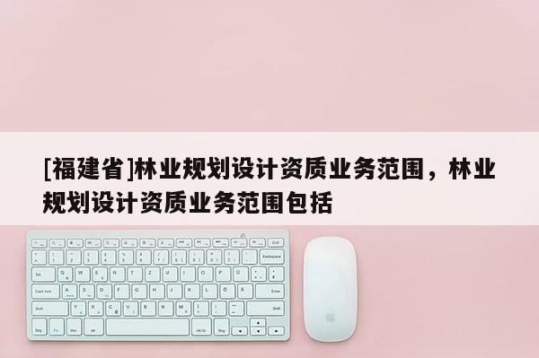 [福建省]林業(yè)規(guī)劃設(shè)計資質(zhì)業(yè)務(wù)范圍，林業(yè)規(guī)劃設(shè)計資質(zhì)業(yè)務(wù)范圍包括