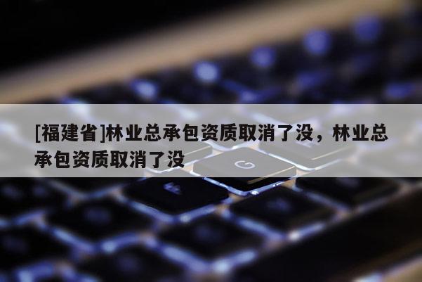 [福建省]林業(yè)總承包資質(zhì)取消了沒，林業(yè)總承包資質(zhì)取消了沒