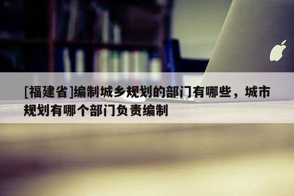 [福建省]編制城鄉(xiāng)規(guī)劃的部門有哪些，城市規(guī)劃有哪個(gè)部門負(fù)責(zé)編制