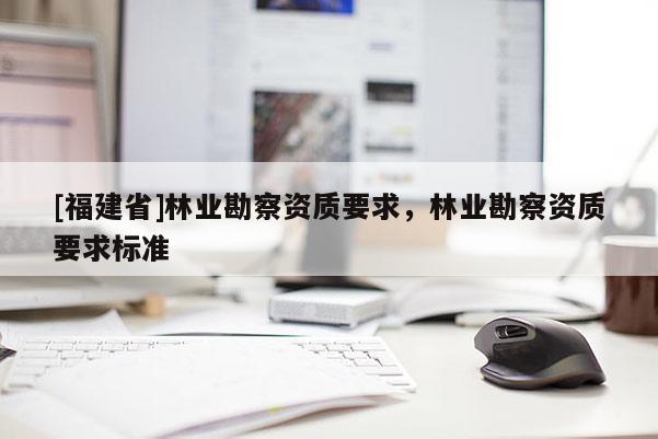 [福建省]林業(yè)勘察資質(zhì)要求，林業(yè)勘察資質(zhì)要求標(biāo)準(zhǔn)