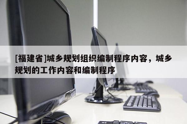 [福建省]城鄉(xiāng)規(guī)劃組織編制程序內(nèi)容，城鄉(xiāng)規(guī)劃的工作內(nèi)容和編制程序
