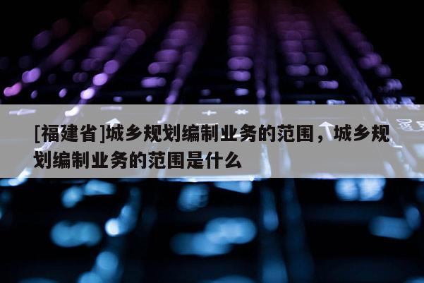 [福建省]城鄉(xiāng)規(guī)劃編制業(yè)務(wù)的范圍，城鄉(xiāng)規(guī)劃編制業(yè)務(wù)的范圍是什么