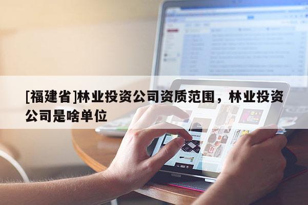 [福建省]林業(yè)投資公司資質(zhì)范圍，林業(yè)投資公司是啥單位