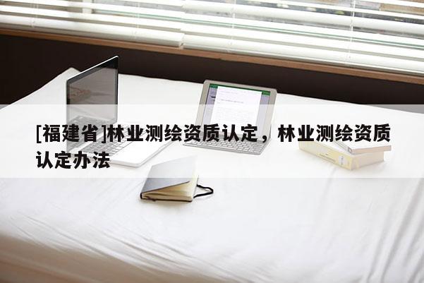 [福建省]林業(yè)測(cè)繪資質(zhì)認(rèn)定，林業(yè)測(cè)繪資質(zhì)認(rèn)定辦法