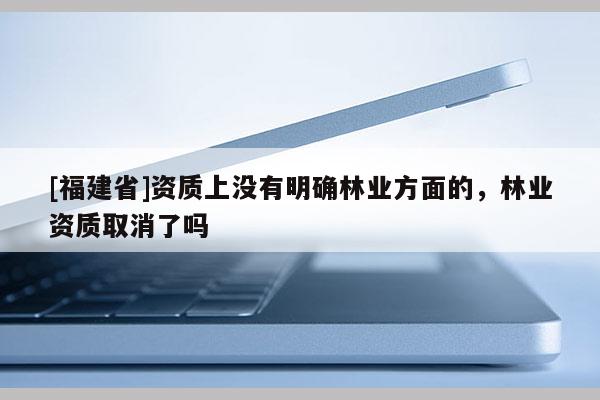 [福建省]資質上沒有明確林業(yè)方面的，林業(yè)資質取消了嗎