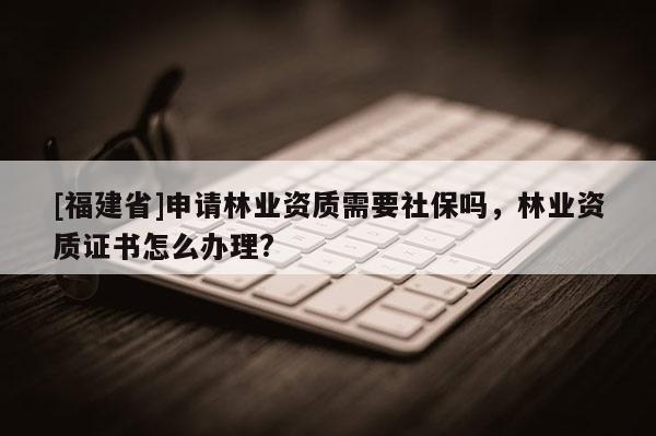 [福建省]申請林業(yè)資質(zhì)需要社保嗎，林業(yè)資質(zhì)證書怎么辦理?