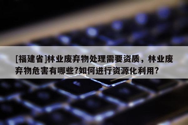 [福建省]林業(yè)廢棄物處理需要資質(zhì)，林業(yè)廢棄物危害有哪些?如何進行資源化利用?