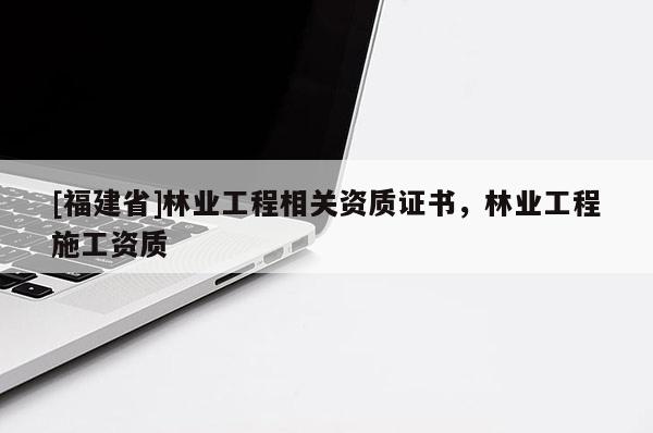 [福建省]林業(yè)工程相關(guān)資質(zhì)證書(shū)，林業(yè)工程施工資質(zhì)