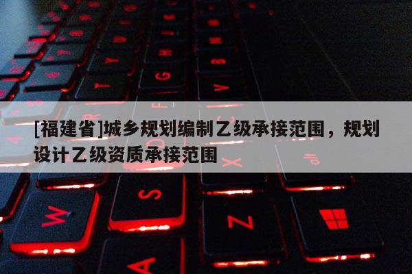 [福建省]城鄉(xiāng)規(guī)劃編制乙級承接范圍，規(guī)劃設(shè)計乙級資質(zhì)承接范圍